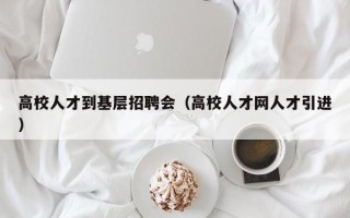 高校人才到基层招聘会（高校人才网人才引进）