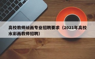 高校教师绘画专业招聘要求（2021年高校水彩画教师招聘）