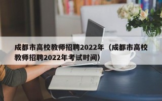 成都市高校教师招聘2022年（成都市高校教师招聘2022年考试时间）