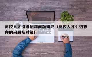 高校人才引进招聘问题研究（高校人才引进存在的问题及对策）