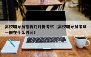 高校辅导员招聘几月份考试（高校辅导员考试一般在什么时间）