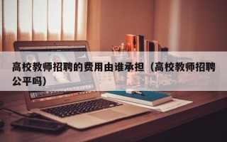 高校教师招聘的费用由谁承担（高校教师招聘公平吗）