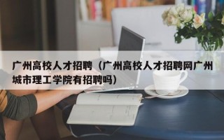 广州高校人才招聘（广州高校人才招聘网广州城市理工学院有招聘吗）