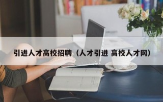 引进人才高校招聘（人才引进 高校人才网）