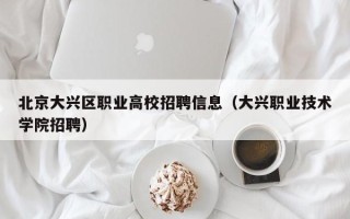 北京大兴区职业高校招聘信息（大兴职业技术学院招聘）