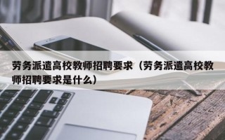 劳务派遣高校教师招聘要求（劳务派遣高校教师招聘要求是什么）