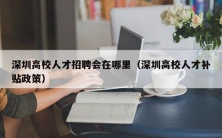深圳高校人才招聘会在哪里（深圳高校人才补贴政策）