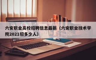 六安职业高校招聘信息最新（六安职业技术学院2021招多少人）