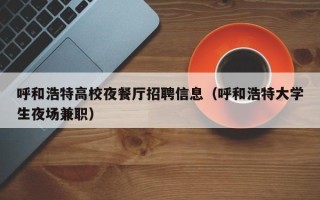 呼和浩特高校夜餐厅招聘信息（呼和浩特大学生夜场兼职）