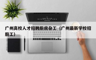 广州高校人才招聘厨房杂工（广州最新学校招厨工）