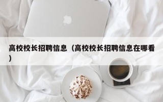 高校校长招聘信息（高校校长招聘信息在哪看）