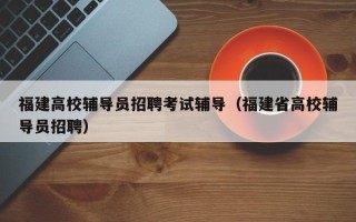 福建高校辅导员招聘考试辅导（福建省高校辅导员招聘）