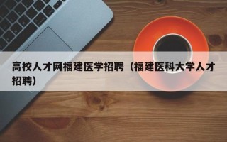 高校人才网福建医学招聘（福建医科大学人才招聘）