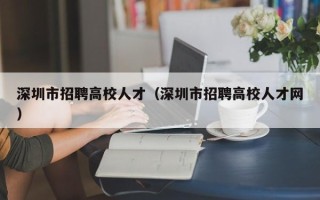 深圳市招聘高校人才（深圳市招聘高校人才网）