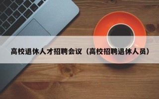 高校退休人才招聘会议（高校招聘退休人员）