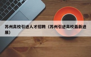 苏州高校引进人才招聘（苏州引进高校最新进展）