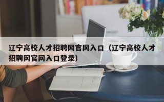 辽宁高校人才招聘网官网入口（辽宁高校人才招聘网官网入口登录）