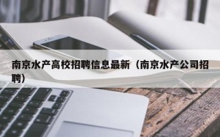 南京水产高校招聘信息最新（南京水产公司招聘）