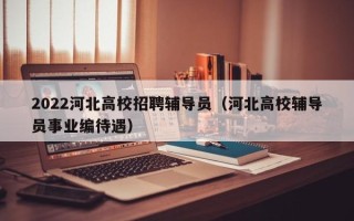 2022河北高校招聘辅导员（河北高校辅导员事业编待遇）