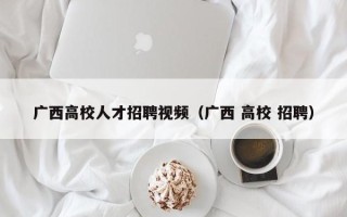 广西高校人才招聘视频（广西 高校 招聘）