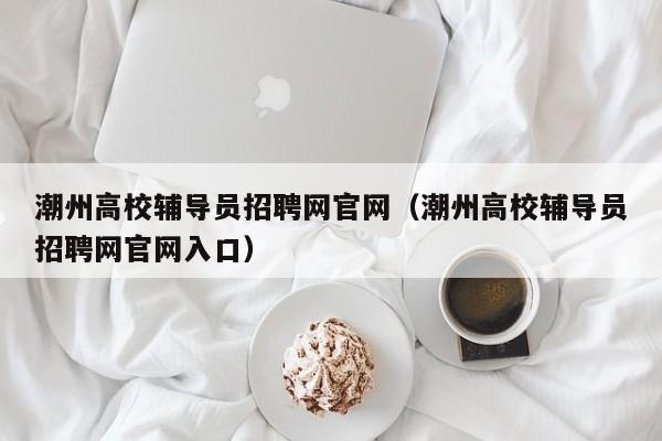 潮州高校辅导员招聘网官网（潮州高校辅导员招聘网官网入口）-第1张图片-高校招聘网