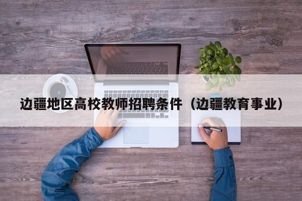 边疆地区高校教师招聘条件（边疆教育事业）-第1张图片-高校招聘网