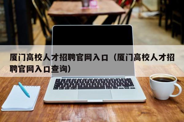 厦门高校人才招聘官网入口（厦门高校人才招聘官网入口查询）-第1张图片-高校招聘网