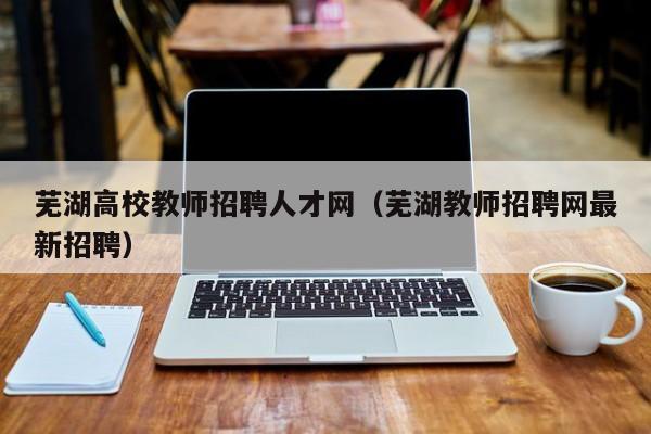 芜湖高校教师招聘人才网（芜湖教师招聘网最新招聘）-第1张图片-高校招聘网