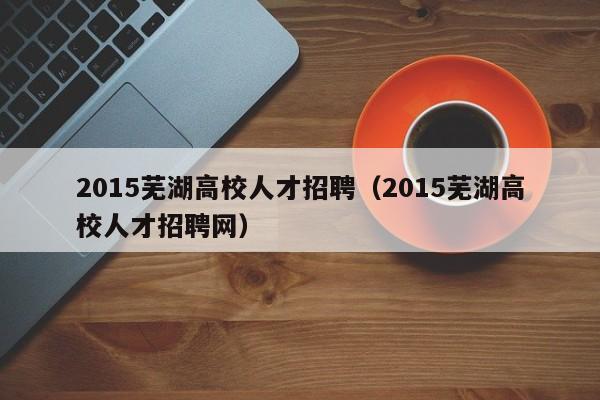 2015芜湖高校人才招聘（2015芜湖高校人才招聘网）-第1张图片-高校招聘网