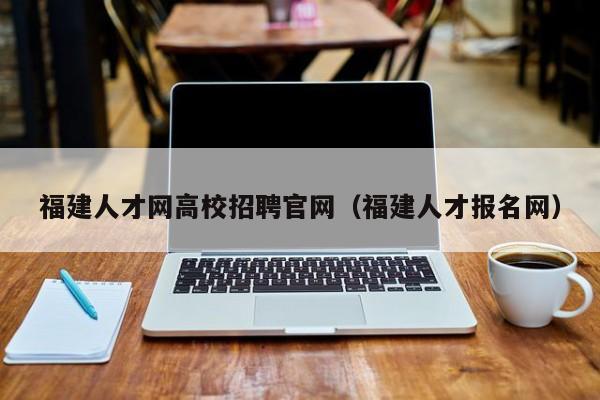 福建人才网高校招聘官网（福建人才报名网）-第1张图片-高校招聘网