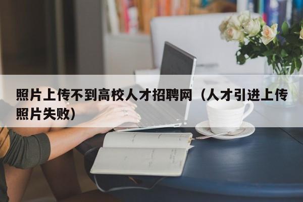 照片上传不到高校人才招聘网（人才引进上传照片失败）-第1张图片-高校招聘网