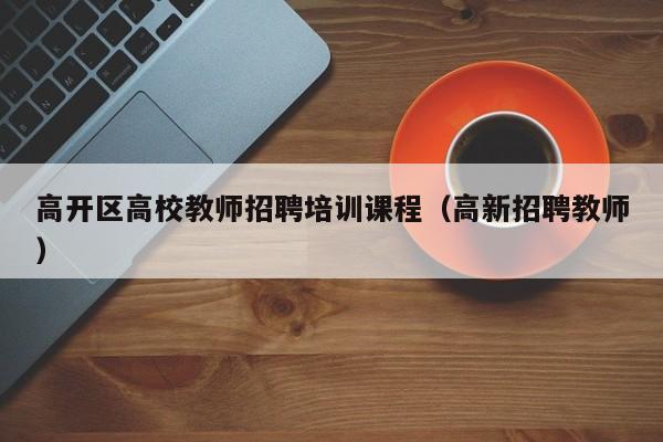 高开区高校教师招聘培训课程（高新招聘教师）-第1张图片-高校招聘网