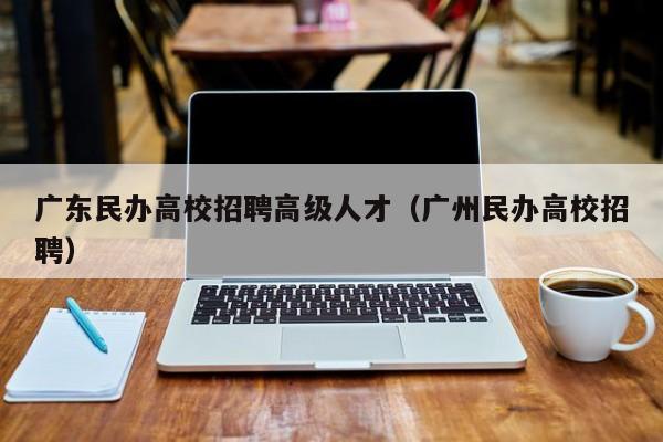 广东民办高校招聘高级人才（广州民办高校招聘）-第1张图片-高校招聘网