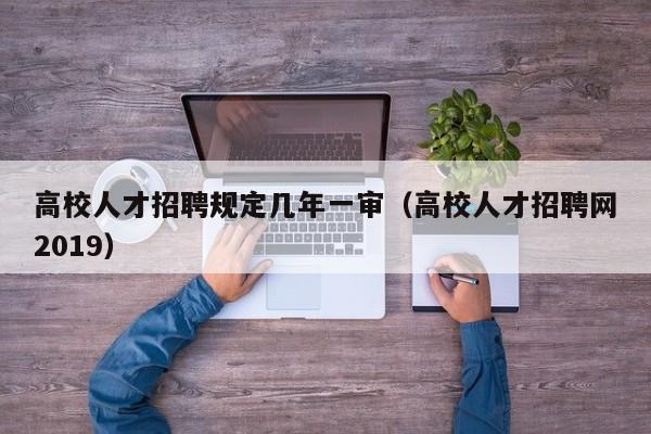 高校人才招聘规定几年一审（高校人才招聘网2019）-第1张图片-高校招聘网