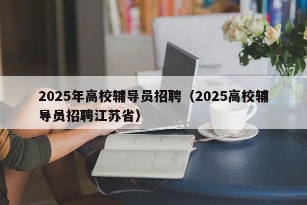 2025年高校辅导员招聘（2025高校辅导员招聘江苏省）-第1张图片-高校招聘网