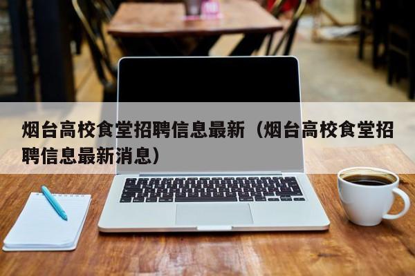 烟台高校食堂招聘信息最新（烟台高校食堂招聘信息最新消息）-第1张图片-高校招聘网