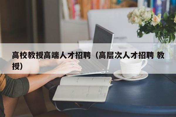 高校教授高端人才招聘（高层次人才招聘 教授）-第1张图片-高校招聘网