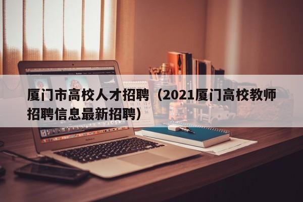 厦门市高校人才招聘（2021厦门高校教师招聘信息最新招聘）-第1张图片-高校招聘网