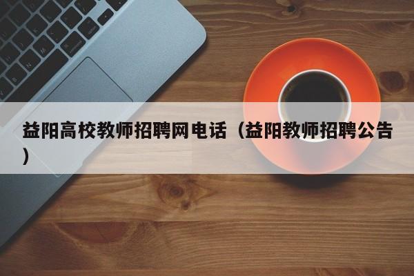 益阳高校教师招聘网电话（益阳教师招聘公告）-第1张图片-高校招聘网